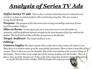 Analysis of Series TV Ads
Define Series TV ads- This is when a similar advertisement are released every
month or so from a certain product with a continuing story line. This can create a
strong brand identity.
Purpose- The purpose of the Daz series ad is to keep reminding customers of how
good the product really is.
Mise en Scene- In the advert you see a man come over to see his brother in
Australia. And his girlfriend attracts straight to the man because of the Daz smell on his
clothes. The smell of his clothes sells him as a person to the females.
Target Audience- The target audience is 20+
Editing-
Camera Angles-The advert starts with a wide shot to show where the advert is set.
Then there is a medium close up of the mans facial expression. There is then a long shot of the
women. There is then an over the shoulder shot of the man looking at the women sitting on
his brother. There is then a low angle shot of the women looking over the brother. There is
then a close up of the Daz box set. It then ends with a long shot of all the characters wanting
    to try the Daz kit on there clothes. With the slogan ‘the soaps you cant believe’.
 