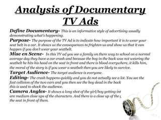 Analysis of Documentary
            TV Ads
Define Documentary- This is an informative style of advertising usually
demonstrating what's happening.
Purpose- The purpose of the TV Ad is to indicate how important it is to wear your
seat belt in a car. It shows us the consequences to frighten us and show us that it can
happen if you don’t wear your seatbelt.
Mise en Scene- In this TV ad you see a family on there way to school on a normal
average day they have a car crash and because the boy in the back was not wearing the
seatbelt he hits his head on the seat in front and there is blood everywhere, it kills him,
the moral of the story is if you wear a seatbelt then you are likely to survive.
Target Audience- The target audience is everyone.
Editing- The crash happens quickly and you do not actually see a lot. You see the
fast collision of the two cars and you then see the boy dead in the back seat of the car,
this is used to shock the audience.
Camera Angles- It shows a long shot of the girl/boy getting into the car. there
are medium close ups of the characters. And there is a close up of the girl/ boy hitting
the seat in front of them.
 