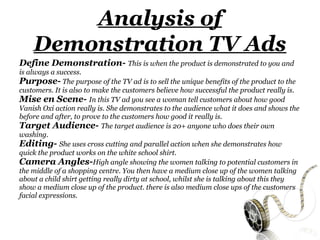 Analysis of
    Demonstration TV Ads
Define Demonstration- This is when the product is demonstrated to you and
is always a success.
Purpose- The purpose of the TV ad is to sell the unique benefits of the product to the
customers. It is also to make the customers believe how successful the product really is.
Mise en Scene- In this TV ad you see a woman tell customers about how good
Vanish Oxi action really is. She demonstrates to the audience what it does and shows the
before and after, to prove to the customers how good it really is.
Target Audience- The target audience is 20+ anyone who does their own
washing.
Editing- She uses cross cutting and parallel action when she demonstrates how
quick the product works on the white school shirt.
Camera Angles-High angle showing the women talking to potential customers in
the middle of a shopping centre. You then have a medium close up of the women talking
about a child shirt getting really dirty at school, whilst she is talking about this they
show a medium close up of the product. there is also medium close ups of the customers
facial expressions.
 