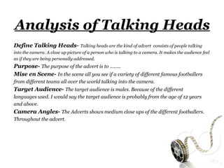 Analysis of Talking Heads
Define Talking Heads- Talking heads are the kind of advert              consists of people talking
into the camera. A close up picture of a person who is talking to a camera. It makes the audience feel
as if they are being personally addressed.
Purpose- The purpose of the advert is to ……..
Mise en Scene- In the scene all you see if a variety of different famous footballers
from different teams all over the world talking into the camera.
Target Audience- The target audience is males. Because of the different
languages used. I would say the target audience is probably from the age of 12 years
and above.
Camera Angles- The Adverts shows medium close ups of the different footballers.
Throughout the advert.
 