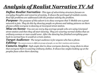 Analysis of Realist Narrative TV Ad
Define Realist Narrative- This type of advertising structure focuses on
everyday thoughts and concerns of society. It shows the portrayal of realistic events.
Real-life problems are addressed with the product solving the problem.
Purpose- The purpose of this advert is to show everyone that T-Mobile are a great
network to join. They do this by showing people on phones and taking pictures on there
phones whilst everyone is dancing at Liverpool street station.
Mise en Scene- You can see every day average people who are using Liverpool
street station and then they all start dancing. They are wearing normal clothes that an
ordinary women or man would wear. After the dancing has finished everything goes
back to normal how it would at a train station.
Target Audience- The target audience is for anyone who has a phone.
Editing- The camera moves to different groups of people, we see their reactions and emotions.
Camera Angles- high angle shot to show everyone dancing. Long shots to show
that everyone there is wearing ordinary clothes. It shows low angles looking up at the
peoples faces when there dancing.
 