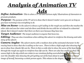 Analysis of Animation TV
Define Animation-
                  Ads       This is when a TV Ad uses cartoon style/ illustrations of characters to
promote products.
Purpose- The purpose of the TV ad is to show that it doesn’t matter were you are as long as
you have twinning's tea everything is ok.
Mise en Scene- in the advert is shows a girl sailing in the rough sea and then she reaches the
other side and sees her sister and sits there and drinks the tea with her al relaxed in a deserted
island. But it doesn’t matter that there on there own because they have tea.
Target Audience- The target audience is anyone that loves tea.
Editing- They use slow transitions when editing this advert to reinforce the dreamy and calm
story of the advert.
Camera Angles- The advert starts with a medium shot of the animated character in the
rowing boat to show that she is sailing on her own . There is then a high angle shot showing the
sea to show how chaotic life can be. There is then a wide shot to show the scene of the boat flying
through the rough sea again to reinforce how life can be. There are also low angles to show the
waves high in the sky which can relate to our emotions feeling overwhelming. There is then an
over the shoulder shot showing the girl getting out of the boat about to walk towards a mirror
image of herself, becoming a whole person again. This relates to the slogan, ‘gets you back to you’.
 