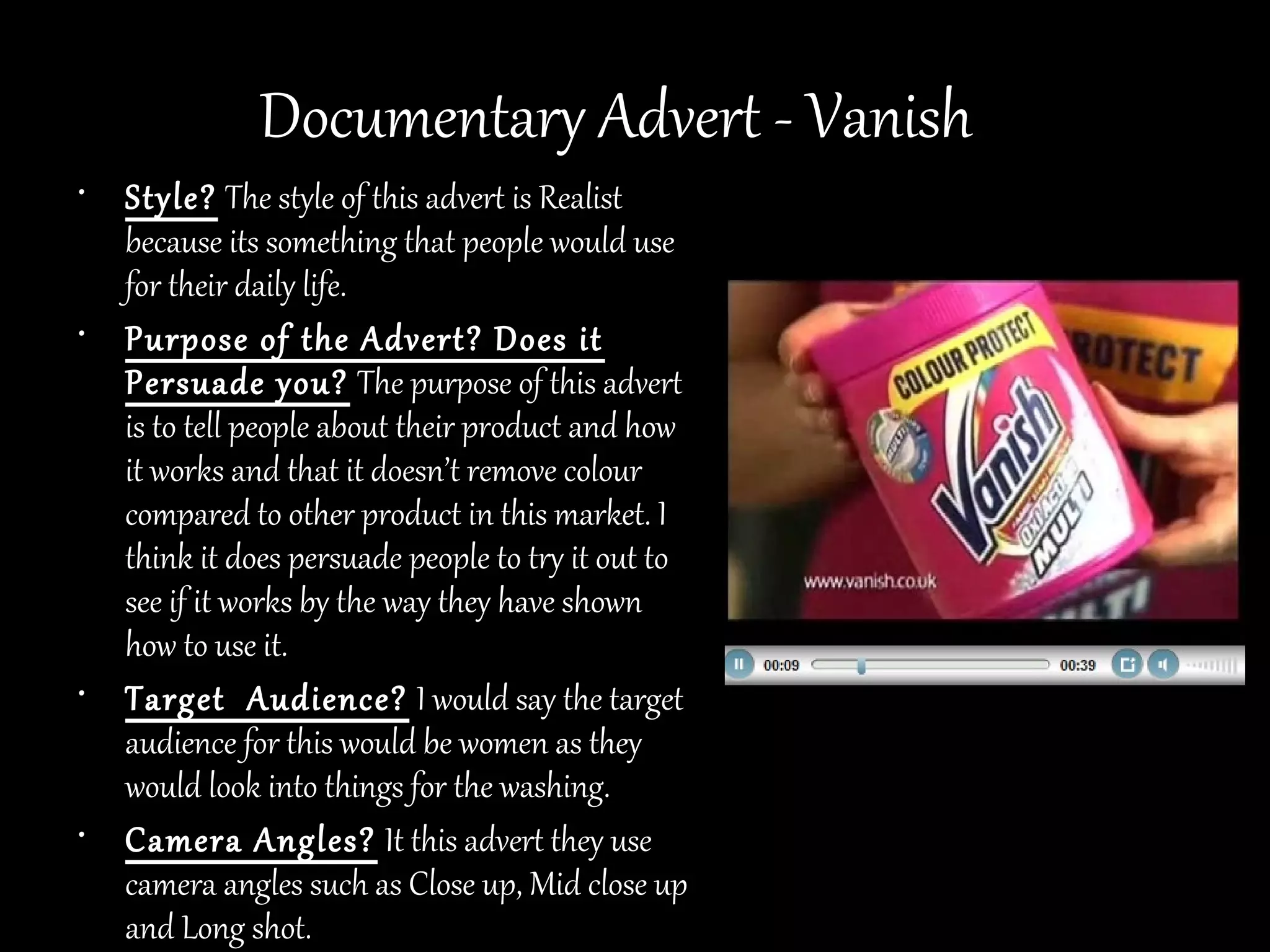 Documentary Advert - Vanish
• Style? The style of this advert is Realist
  because its something that people would use
  for their daily life.
• Purpose of the Advert? Does it
  Persuade you? The purpose of this advert
  is to tell people about their product and how
  it works and that it doesn’t remove colour
  compared to other product in this market. I
  think it does persuade people to try it out to
  see if it works by the way they have shown
  how to use it.
• Target Audience? I would say the target
  audience for this would be women as they
  would look into things for the washing.
• Camera Angles? It this advert they use
  camera angles such as Close up, Mid close up
  and Long shot.
 