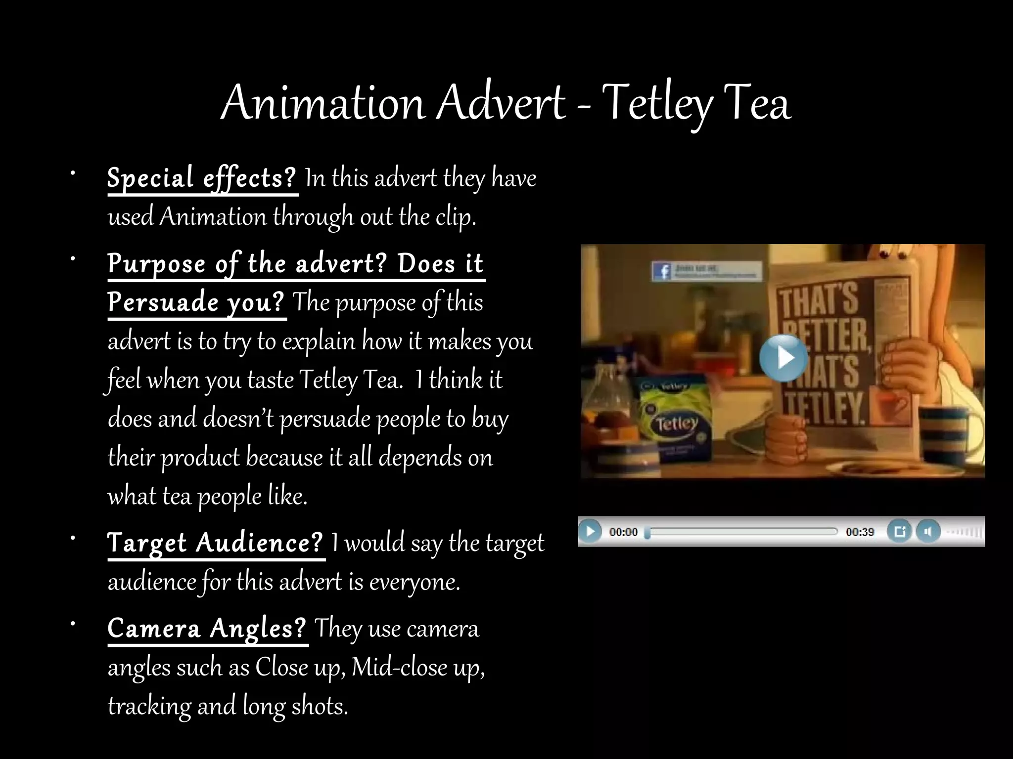 Animation Advert - Tetley Tea
• Special effects? In this advert they have
  used Animation through out the clip.
• Purpose of the advert? Does it
  Persuade you? The purpose of this
  advert is to try to explain how it makes you
  feel when you taste Tetley Tea. I think it
  does and doesn’t persuade people to buy
  their product because it all depends on
  what tea people like.
• Target Audience? I would say the target
  audience for this advert is everyone.
• Camera Angles? They use camera
  angles such as Close up, Mid-close up,
  tracking and long shots.
 