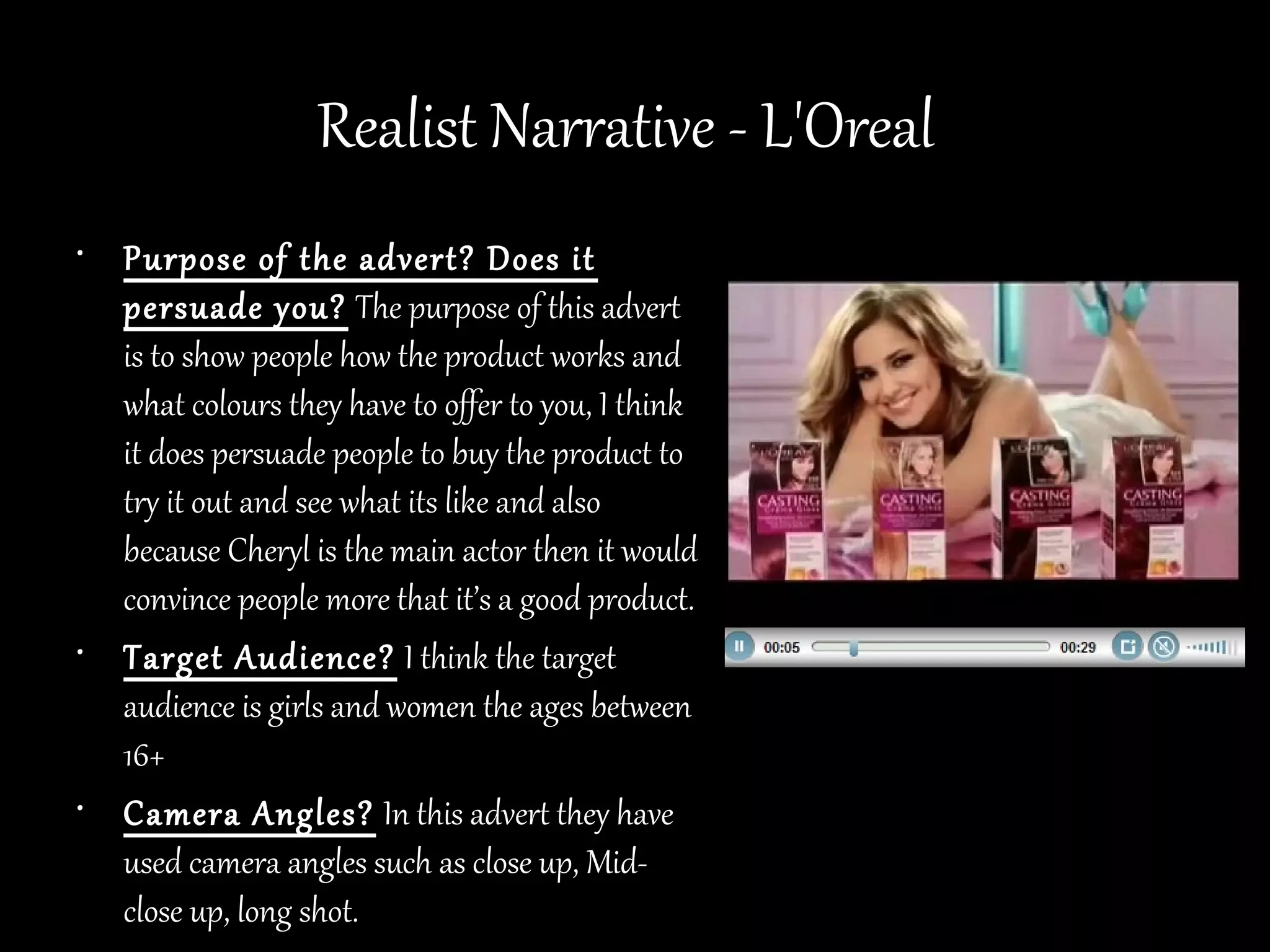 Realist Narrative - L'Oreal
• Purpose of the advert? Does it
  persuade you? The purpose of this advert
  is to show people how the product works and
  what colours they have to offer to you, I think
  it does persuade people to buy the product to
  try it out and see what its like and also
  because Cheryl is the main actor then it would
  convince people more that it’s a good product.
• Target Audience? I think the target
  audience is girls and women the ages between
  16+
• Camera Angles? In this advert they have
  used camera angles such as close up, Mid-
  close up, long shot.
 