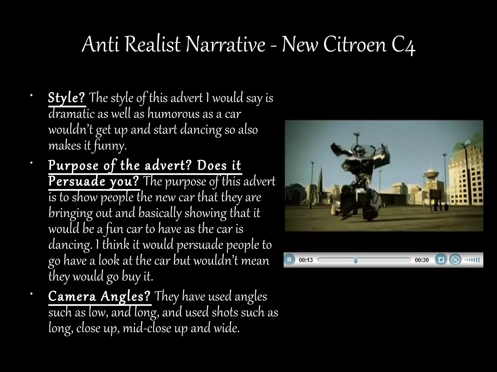 Anti Realist Narrative - New Citroen C4
• Style? The style of this advert I would say is
  dramatic as well as humorous as a car
  wouldn’t get up and start dancing so also
  makes it funny.
• Purpose of the advert? Does it
  Persuade you? The purpose of this advert
  is to show people the new car that they are
  bringing out and basically showing that it
  would be a fun car to have as the car is
  dancing. I think it would persuade people to
  go have a look at the car but wouldn’t mean
  they would go buy it.
• Camera Angles? They have used angles
  such as low, and long, and used shots such as
  long, close up, mid-close up and wide.
 