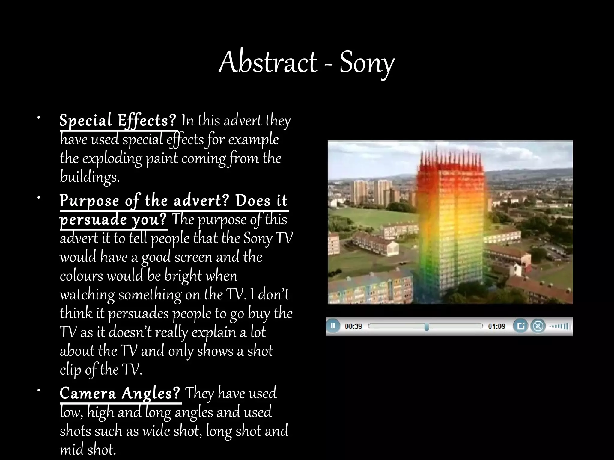 Abstract - Sony
• Special Effects? In this advert they
  have used special effects for example
  the exploding paint coming from the
  buildings.
• Purpose of the advert? Does it
  persuade you? The purpose of this
  advert it to tell people that the Sony TV
  would have a good screen and the
  colours would be bright when
  watching something on the TV. I don’t
  think it persuades people to go buy the
  TV as it doesn’t really explain a lot
  about the TV and only shows a shot
  clip of the TV.
• Camera Angles? They have used
  low, high and long angles and used
  shots such as wide shot, long shot and
  mid shot.
 