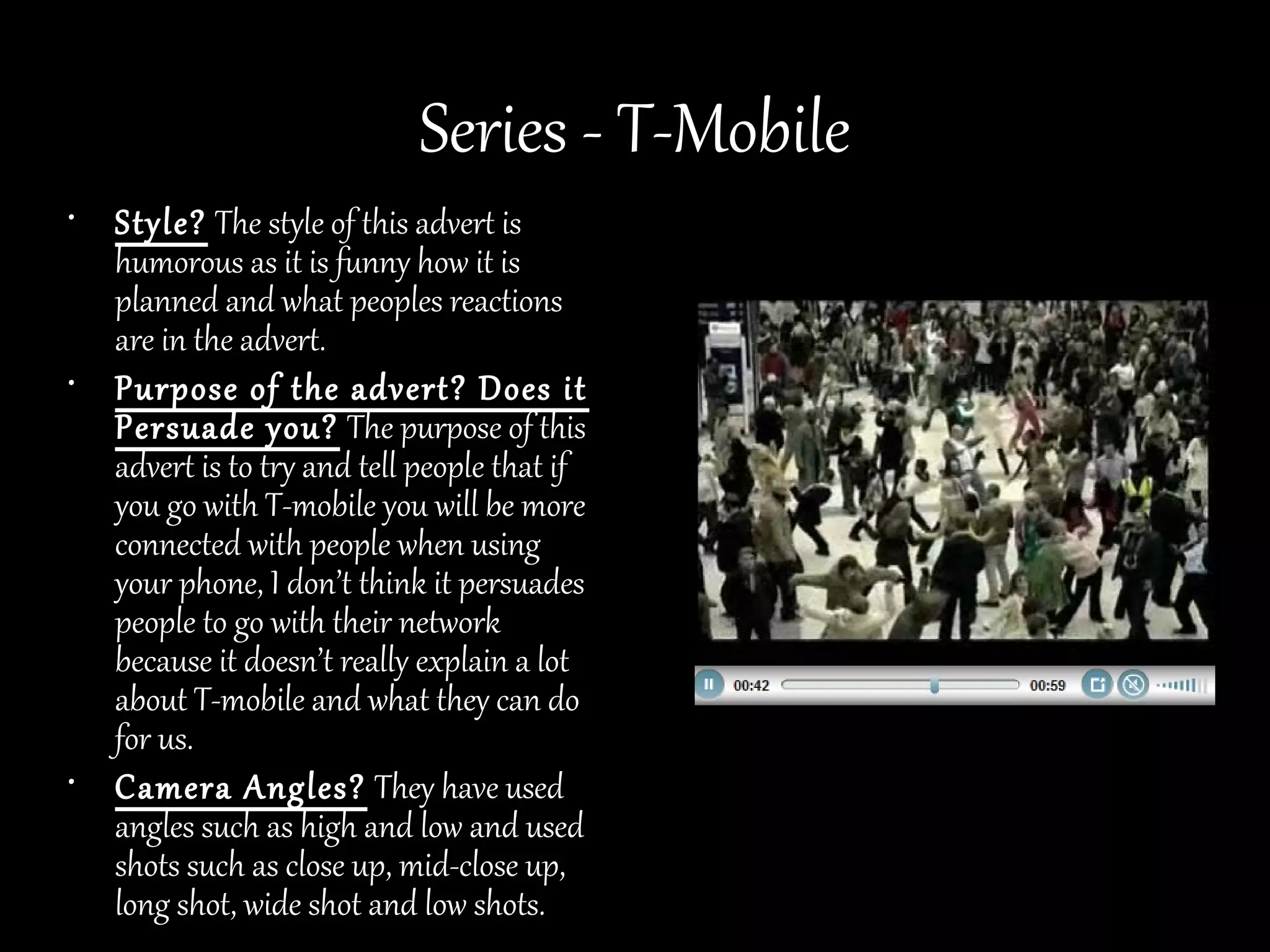 Series - T-Mobile
• Style? The style of this advert is
  humorous as it is funny how it is
  planned and what peoples reactions
  are in the advert.
• Purpose of the advert? Does it
  Persuade you? The purpose of this
  advert is to try and tell people that if
  you go with T-mobile you will be more
  connected with people when using
  your phone, I don’t think it persuades
  people to go with their network
  because it doesn’t really explain a lot
  about T-mobile and what they can do
  for us.
• Camera Angles? They have used
  angles such as high and low and used
  shots such as close up, mid-close up,
  long shot, wide shot and low shots.
 