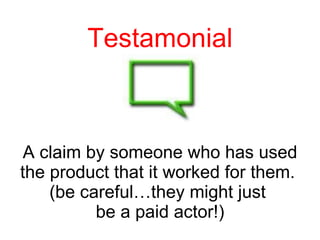 Testamonial A claim by someone who has used the product that it worked for them.  (be careful…they might just  be a paid actor!) 
