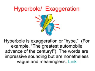 Hyperbole/  Exaggeration Hyperbole is exaggeration or “hype.”  (For example, “The greatest automobile advance of the century!”)  The words are impressive sounding but are nonetheless vague and meaningless.  Link 