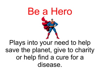 Be a Hero Plays into your need to help save the planet, give to charity or help find a cure for a disease. 