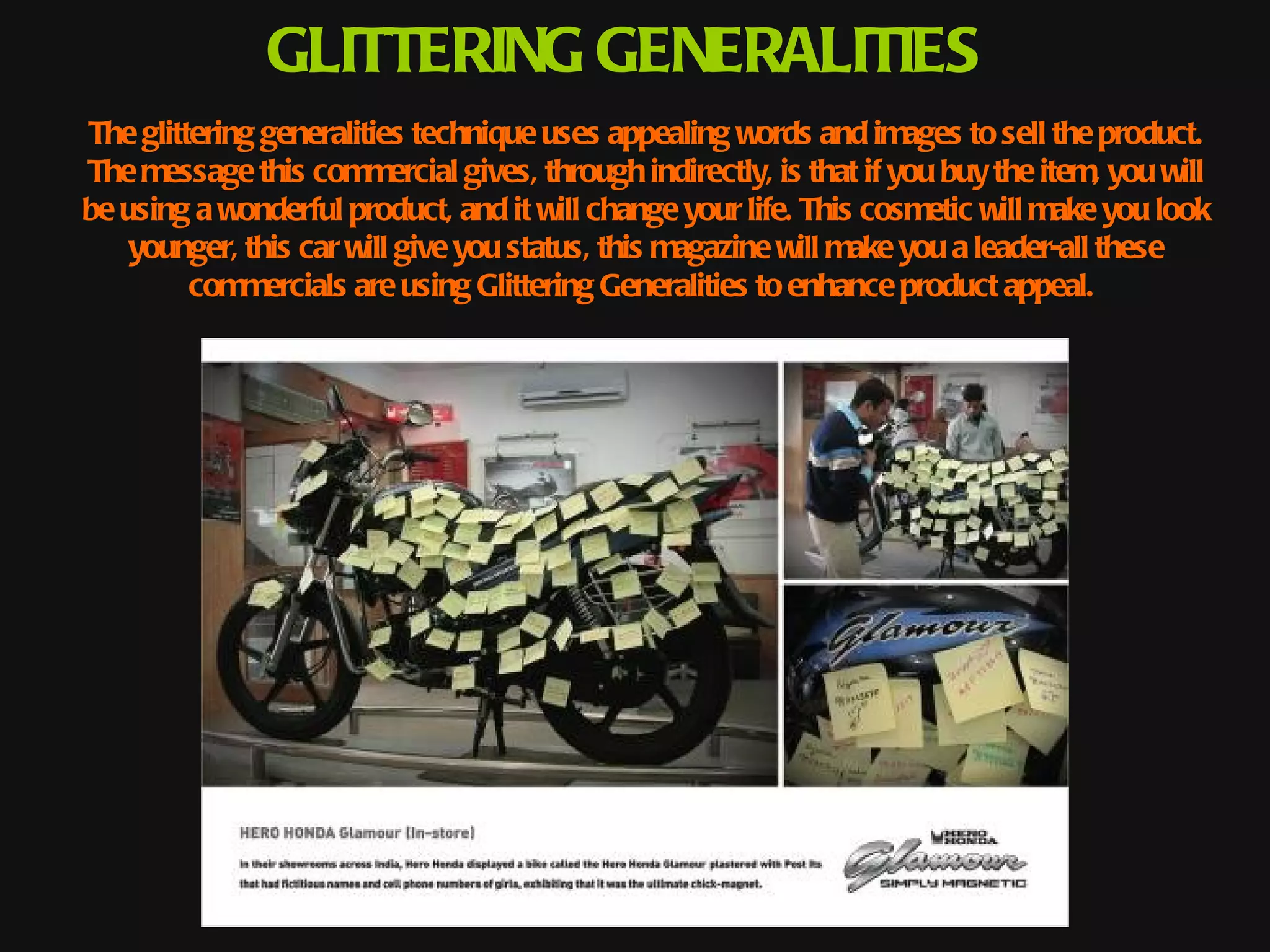 GLITTERING GENERALITIES
The glittering generalities technique uses appealing words and images to sell the product.
The message this commercial gives, through indirectly, is that if you buy the item, you will
be using a wonderful product, and it will change your life. This cosmetic will make you look
    younger, this car will give you status, this magazine will make you a leader-all these
         commercials are using Glittering Generalities to enhance product appeal.
 