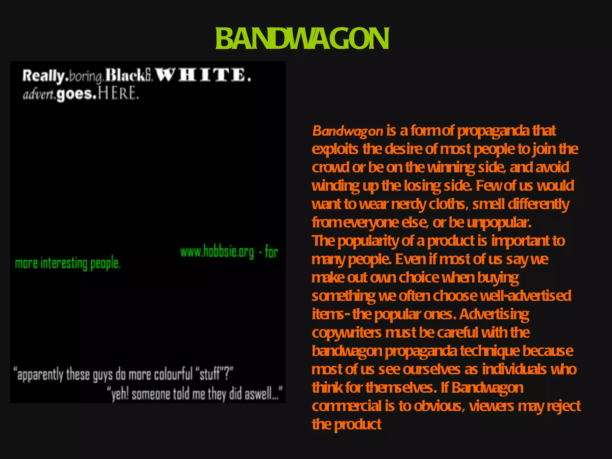 BANDWAGON

    Bandwagon is a form of propaganda that
    exploits the desire of most people to join the
    crowd or be on the winning side, and avoid
    winding up the losing side. Few of us would
    want to wear nerdy cloths, smell differently
    from everyone else, or be unpopular.
    The popularity of a product is important to
    many people. Even if most of us say we
    make out own choice when buying
    something we often choose well-advertised
    items- the popular ones. Advertising
    copywriters must be careful with the
    bandwagon propaganda technique because
    most of us see ourselves as individuals who
    think for themselves. If Bandwagon
    commercial is to obvious, viewers may reject
    the product
 