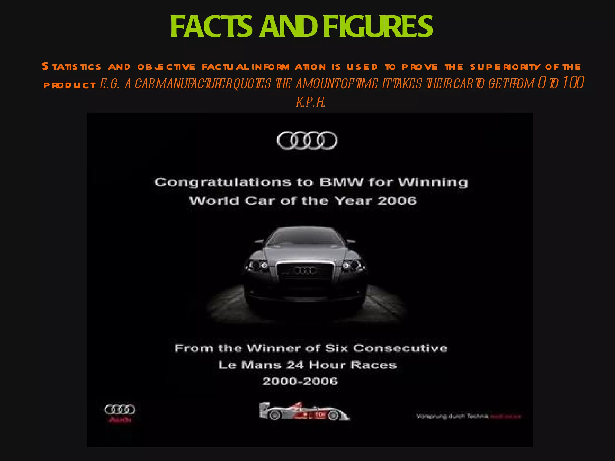 FACTS AND FIGURES
S tatis tics and ob j ctive factu al inform ation is u s e d to p rove th e s u p e riority of th e
                     e
p rod u ct e.g. a carmanufact erquot t amountof t itt
                             ur       es he            ime akes t cart getfr 0 t 100
                                                                    heir     o        om o
                                            k.p.h.
 