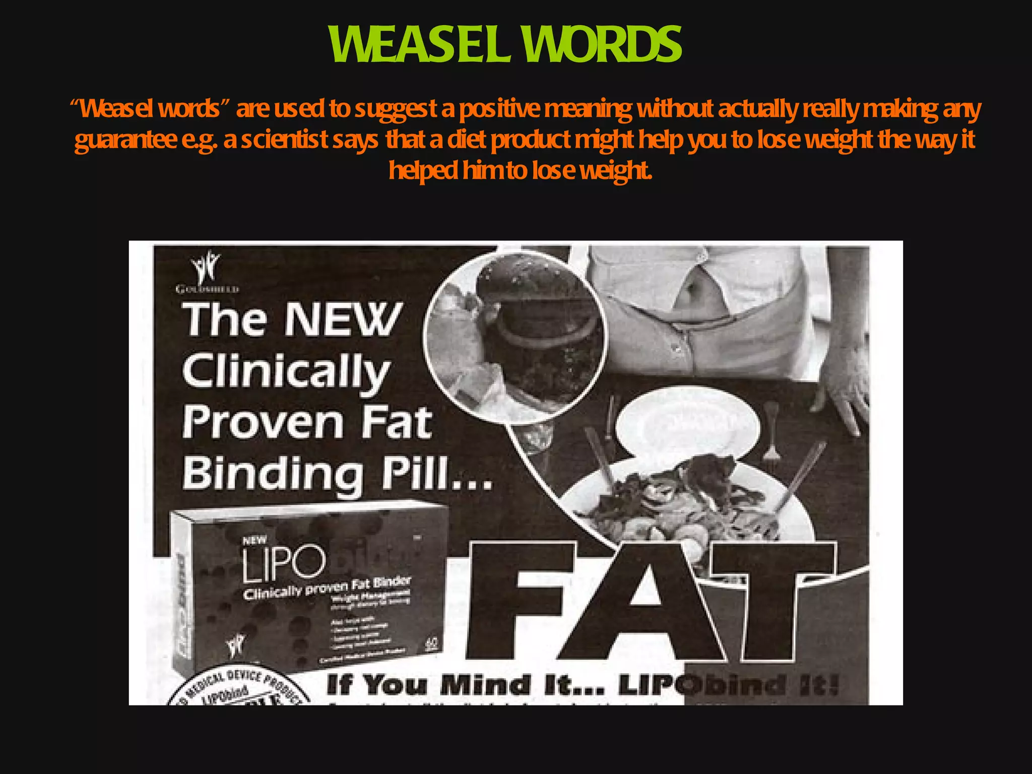 WEASEL WORDS
“Weasel words" are used to suggest a positive meaning without actually really making any
 guarantee e.g. a scientist says that a diet product might help you to lose weight the way it
                                 helped him to lose weight.
 