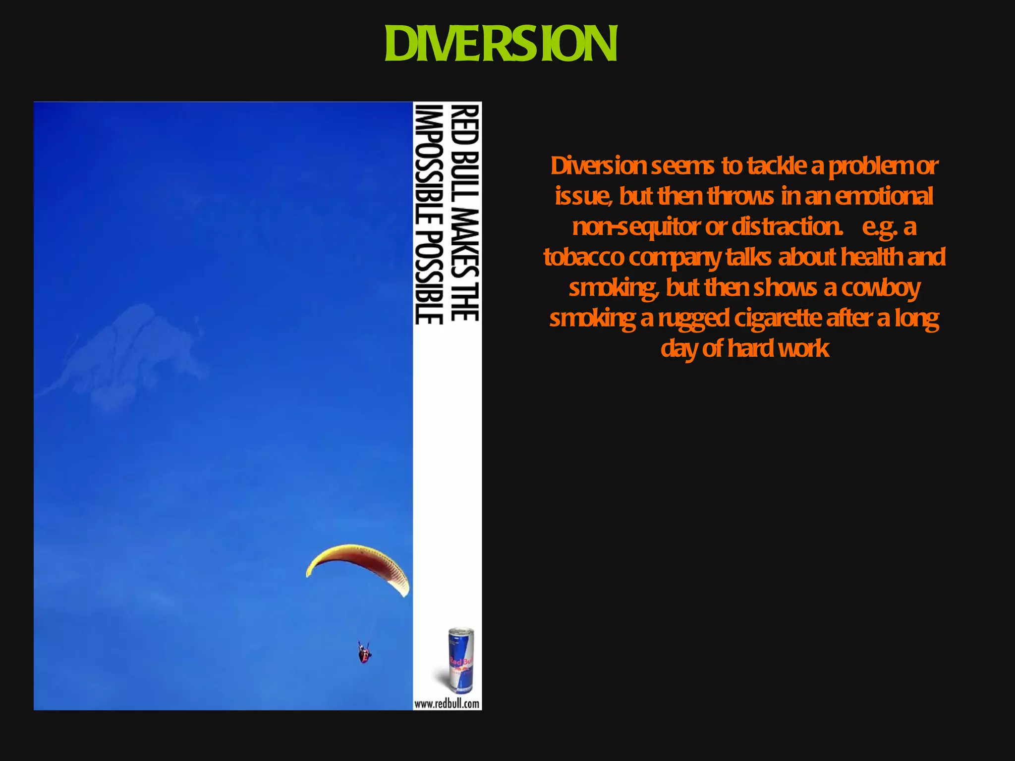 DIVERSION

       Diversion seems to tackle a problem or
       issue, but then throws in an emotional
         non-sequitor or distraction.  e.g. a
                                      
      tobacco company talks about health and
         smoking, but then shows a cowboy
       smoking a rugged cigarette after a long
                  day of hard work
 
