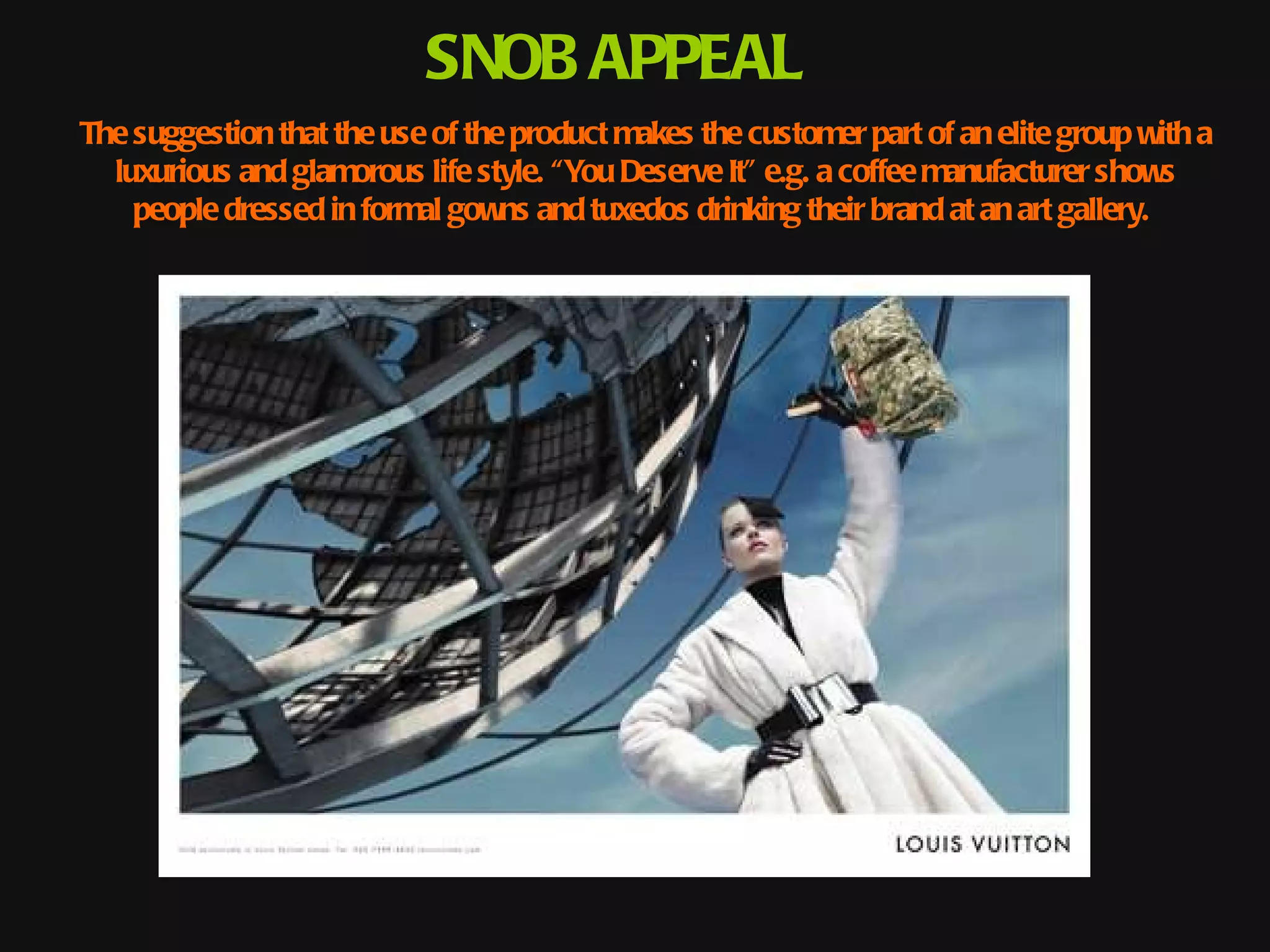 SNOB APPEAL
The suggestion that the use of the product makes the customer part of an elite group with a
  luxurious and glamorous life style. “You Deserve It” e.g. a coffee manufacturer shows
    people dressed in formal gowns and tuxedos drinking their brand at an art gallery.
 