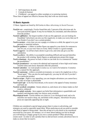 •   Self-importance & pride
   •   Comedy & humour
   •   Childhood - can appeal to either nostalgia or to nurturing instincts
These lines of appeal are effective because they deal with our social needs.


15 Basic Appeals
15 Basic Appeals are listed by Jib Fowles in Mass Advertising As Social Forecast.

Need for sex - surprisingly, Fowles found that only 2 percent of the television ads, he
     surveyed used this appeal. It may be too blatant, he concluded, and often detracts
     from the product.
Need for affiliation - the largest number of ads use this approach: you are looking for
     friendship? Advertisers can also use this negatively, to make you worry that you’ll
     lose friends if you don’t use a certain product.
Need to nurture - every time you see a puppy or a kitten or a child, the appeal is to your
     paternal or maternal instincts.
Need for guidance - a father or mother figure can appeal to your desire for someone to
     care for you, so you won’t have to worry. Betty Crocker is a good example.
Need to aggress - we all have had a desire to get even, and some ads give you this
     satisfaction.
Need to achieve - the ability to accomplish something difficult and succeed identifies
     the product with winning. Sports figures as spokespersons project this image.
Need to dominate - the power we lack is what we can look for in a commercial “master
     the possibilities.”
Need for prominence - we want to be admired and respected; to have high social status.
     Tasteful china and classic diamonds offer this potential.
Need for attention - we want people to notice us; we want to be looked at. Cosmetics
     are a natural for this approach.
Need for autonomy - within a crowded environment, we want to be singled out, to be a
     “breed apart.” This can also be used negatively: you may be left out if you don’t
     use a particular product
Need to escape - flight is very appealing; you can imagine adventures you cannot have;
     the idea of escape is pleasurable
Need to feel safe - to be free from threats, to be secure is the appeal of many insurance
     and bank ads
Need for aesthetic sensations - beauty attracts us, and classic art or dance makes us feel
     creative, enhanced
Need to satisfy curiosity - facts support our belief that information is quantifiable and
     numbers and diagrams make our choices seem scientific
Physiological needs - Fowles defines sex (item no.1) as a biological need, and so he
     classifies our need to sleep, eat, and drink in this category. Advertisers for juicy
     pizza are especially appealing late at night.


Children are considered a special target group when it comes to advertising, and
strategies are used to especially target them. When analysing an ad you need to consider
what kind of appeal is being made - does this ad tap in to your desire to be considered
successful by your peers, for instance, or is it more about making you feel as though
you will belong to a happy group if you own a certain product? Often advertising
creates need - in order to sell a product that we did not know existed, advertisers have to
make us aware that we need it.
 