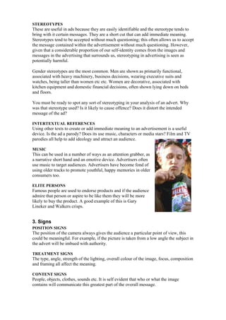 STEREOTYPES
These are useful in ads because they are easily identifiable and the stereotype tends to
bring with it certain messages. They are a short cut that can add immediate meaning.
Stereotypes tend to be accepted without much questioning; this often allows us to accept
the message contained within the advertisement without much questioning. However,
given that a considerable proportion of our self-identity comes from the images and
messages in the advertising that surrounds us, stereotyping in advertising is seen as
potentially harmful.

Gender stereotypes are the most common. Men are shown as primarily functional,
associated with heavy machinery, business decisions, wearing executive suits and
watches, being taller than women etc etc. Women are decorative, associated with
kitchen equipment and domestic financial decisions, often shown lying down on beds
and floors.

You must be ready to spot any sort of stereotyping in your analysis of an advert. Why
was that stereotype used? Is it likely to cause offence? Does it distort the intended
message of the ad?

INTERTEXTUAL REFERENCES
Using other texts to create or add immediate meaning to an advertisement is a useful
device. Is the ad a parody? Does its use music, characters or media stars? Film and TV
parodies all help to add ideology and attract an audience.

MUSIC
This can be used in a number of ways as an attention grabber, as
a narrative short hand and an emotive device. Advertisers often
use music to target audiences. Advertisers have become fond of
using older tracks to promote youthful, happy memories in older
consumers too.

ELITE PERSONS
Famous people are used to endorse products and if the audience
admire that person or aspire to be like them they will be more
likely to buy the product. A good example of this is Gary
Lineker and Walkers crisps.


3. Signs
POSITION SIGNS
The position of the camera always gives the audience a particular point of view, this
could be meaningful. For example, if the picture is taken from a low angle the subject in
the advert will be imbued with authority.

TREATMENT SIGNS
The type, angle, strength of the lighting, overall colour of the image, focus, composition
and framing all affect the meaning.

CONTENT SIGNS
People, objects, clothes, sounds etc. It is self evident that who or what the image
contains will communicate this greatest part of the overall message.
 