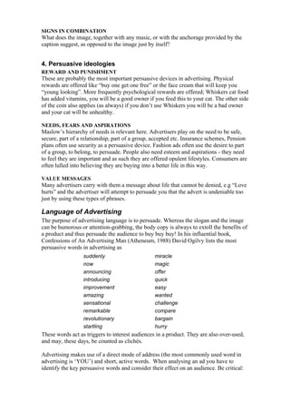 SIGNS IN COMBINATION
What does the image, together with any music, or with the anchorage provided by the
caption suggest, as opposed to the image just by itself?


4. Persuasive ideologies
REWARD AND PUNISHMENT
These are probably the most important persuasive devices in advertising. Physical
rewards are offered like “buy one get one free” or the face cream that will keep you
“young looking”. More frequently psychological rewards are offered; Whiskers cat food
has added vitamins, you will be a good owner if you feed this to your cat. The other side
of the coin also applies (as always) if you don’t use Whiskers you will be a bad owner
and your cat will be unhealthy.

NEEDS, FEARS AND ASPIRATIONS
Maslow’s hierarchy of needs is relevant here. Advertisers play on the need to be safe,
secure, part of a relationship, part of a group, accepted etc. Insurance schemes, Pension
plans often use security as a persuasive device. Fashion ads often use the desire to part
of a group, to belong, to persuade. People also need esteem and aspirations - they need
to feel they are important and as such they are offered opulent lifestyles. Consumers are
often lulled into believing they are buying into a better life in this way.

VALUE MESSAGES
Many advertisers carry with them a message about life that cannot be denied, e.g “Love
hurts” and the advertiser will attempt to persuade you that the advert is undeniable too
just by using these types of phrases.

Language of Advertising
The purpose of advertising language is to persuade. Whereas the slogan and the image
can be humorous or attention-grabbing, the body copy is always to extoll the benefits of
a product and thus persuade the audience to buy buy buy! In his influential book,
Confessions of An Advertising Man (Atheneum, 1988) David Ogilvy lists the most
persuasive words in advertising as
                  suddenly                       miracle
                  now                            magic
                  announcing                     offer
                  introducing                    quick
                  improvement                    easy
                  amazing                        wanted
                  sensational                    challenge
                  remarkable                     compare
                  revolutionary                  bargain
                  startling                      hurry
These words act as triggers to interest audiences in a product. They are also over-used,
and may, these days, be counted as clichés.

Advertising makes use of a direct mode of address (the most commonly used word in
advertising is ‘YOU’) and short, active words. When analysing an ad you have to
identify the key persuasive words and consider their effect on an audience. Be critical:
 
