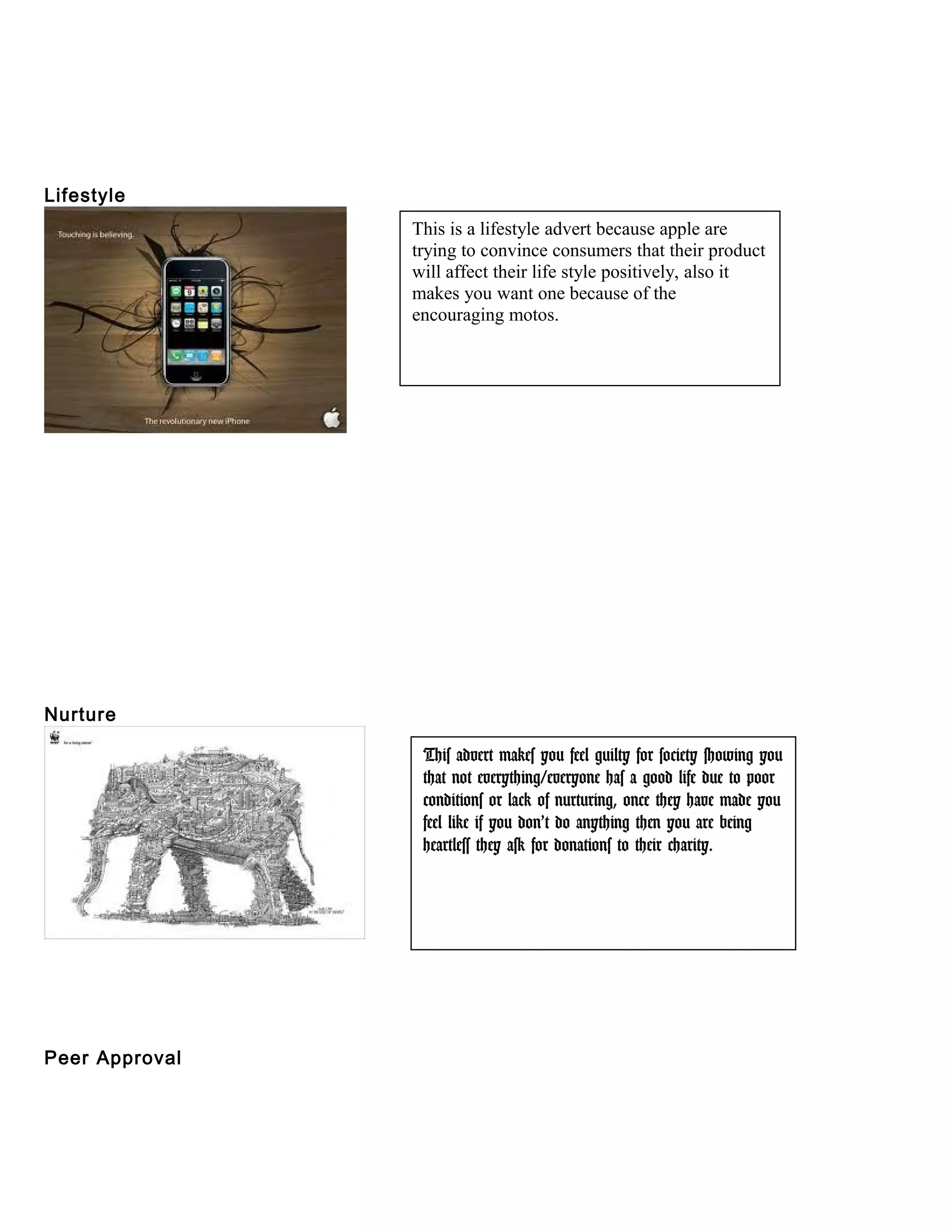 Lifestyle
Nurture
Peer Approval
This is a lifestyle advert because apple are
trying to convince consumers that their product
will affect their life style positively, also it
makes you want one because of the
encouraging motos.
This advert makes you feel guilty for society showing you
that not everything/everyone has a good life due to poor
conditions or lack of nurturing, once they have made you
feel like if you don’t do anything then you are being
heartless they ask for donations to their charity.
 