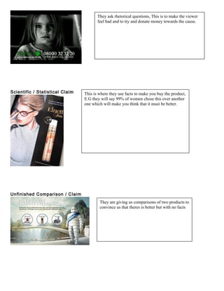 Scientific / Statistical Claim
Unfinished Comparison / Claim
They ask rhetorical questions, This is to make the viewer
feel bad and to try and donate money towards the cause.
This is where they use facts to make you buy the product,
E.G they will say 99% of women chose this over another
one which will make you think that it must be better.
They are giving us comparisons of two products to
convince us that theres is better but with no facts
 