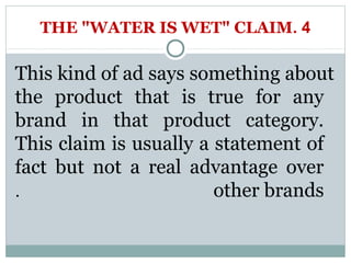 THE "WATER IS WET" CLAIM. 4 
This kind of ad says something about 
the product that is true for any 
brand in that product category. 
This claim is usually a statement of 
fact but not a real advantage over 
. other brands 
 