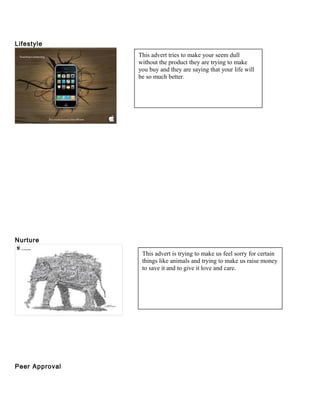 Lifestyle 
Nurture 
Peer Approval 
This advert tries to make your seem dull 
without the product they are trying to make 
you buy and they are saying that your life will 
be so much better. 
This advert is trying to make us feel sorry for certain 
things like animals and trying to make us raise money 
to save it and to give it love and care. 
 