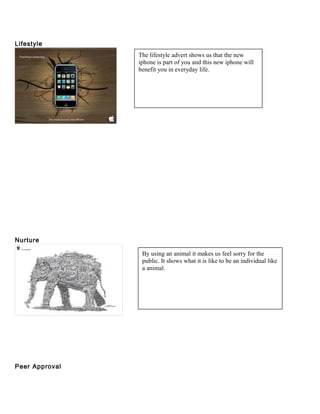 Lifestyle
Nurture
Peer Approval
The lifestyle advert shows us that the new
iphone is part of you and this new iphone will
benefit you in everyday life.
By using an animal it makes us feel sorry for the
public. It shows what it is like to be an individual like
a animal.
 