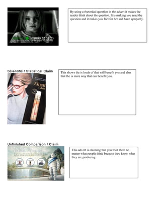 Scientific / Statistical Claim
Unfinished Comparison / Claim
By using a rhetorical question in the advert it makes the
reader think about the question. It is making you read the
question and it makes you feel for her and have sympathy.
This shows the is loads of that will benefit you and also
that the is more way that can benefit you.
This advert is claiming that you trust them no
matter what people think because they know what
they are producing
 