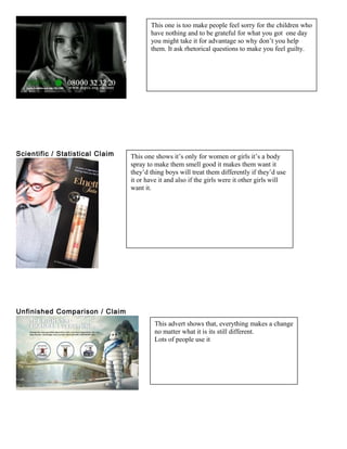 Scientific / Statistical Claim
Unfinished Comparison / Claim
This one is too make people feel sorry for the children who
have nothing and to be grateful for what you got one day
you might take it for advantage so why don’t you help
them. It ask rhetorical questions to make you feel guilty.
This one shows it’s only for women or girls it’s a body
spray to make them smell good it makes them want it
they’d thing boys will treat them differently if they’d use
it or have it and also if the girls were it other girls will
want it.
This advert shows that, everything makes a change
no matter what it is its still different.
Lots of people use it
 
