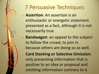 7 Persuasive TechniquesAssertion: An assertion is an enthusiastic or energetic statement presented as a fact, although it is not necessarily true. 