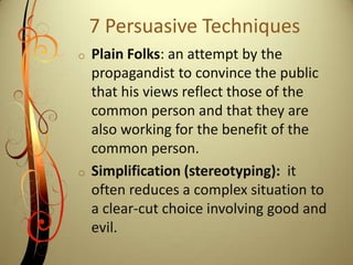 Lesser of Two Evils: often implemented during wartime to convince people of the need for sacrifices or to justify difficult decisions. One idea or proposal is often depicted as one of the only options or paths. 7 Persuasive TechniquesName Calling: the use of derogatory language or words that carry a negative connotation when describing an enemy.
