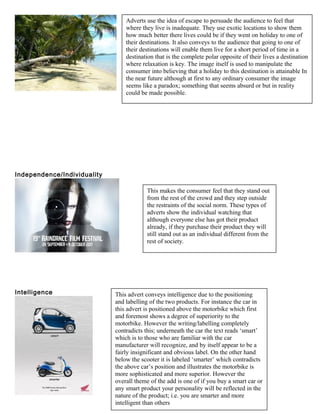 Independence/Individuality
Intelligence
Adverts use the idea of escape to persuade the audience to feel that
where they live is inadequate. They use exotic locations to show them
how much better there lives could be if they went on holiday to one of
their destinations. It also conveys to the audience that going to one of
their destinations will enable them live for a short period of time in a
destination that is the complete polar opposite of their lives a destination
where relaxation is key. The image itself is used to manipulate the
consumer into believing that a holiday to this destination is attainable In
the near future although at first to any ordinary consumer the image
seems like a paradox; something that seems absurd or but in reality
could be made possible.
This makes the consumer feel that they stand out
from the rest of the crowd and they step outside
the restraints of the social norm. These types of
adverts show the individual watching that
although everyone else has got their product
already, if they purchase their product they will
still stand out as an individual different from the
rest of society.
This advert conveys intelligence due to the positioning
and labelling of the two products. For instance the car in
this advert is positioned above the motorbike which first
and foremost shows a degree of superiority to the
motorbike. However the writing/labelling completely
contradicts this; underneath the car the text reads ‘smart’
which is to those who are familiar with the car
manufacturer will recognize, and by itself appear to be a
fairly insignificant and obvious label. On the other hand
below the scooter it is labeled ‘smarter’ which contradicts
the above car’s position and illustrates the motorbike is
more sophisticated and more superior. However the
overall theme of the add is one of if you buy a smart car or
any smart product your personality will be reflected in the
nature of the product; i.e. you are smarter and more
intelligent than others
 