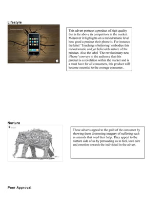 Lifestyle
Nurture
Peer Approval
This advert portrays a product of high quality
that is far above its competitors in the market.
Moreover it highlights on a melodramatic level
how good a product their phone is. For instance
the label ‘Touching is believing’ embodies this
melodramatic and yet believable nature of the
product. Also the label ‘The revolutionary new
iPhone ‘conveys to the audience that this
product is a revelation within the market and is
a must have for all consumers, this product will
become essential to the average consumer..
These adverts appeal to the guilt of the consumer by
showing them distressing imagery of suffering such
as animals that need their help. They appeal to the
nurture side of us by persuading us to feel, love care
and emotion towards the individual in the advert.
 