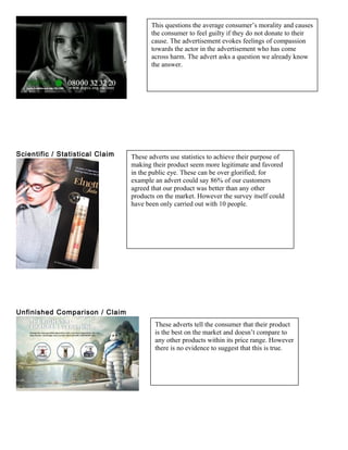 Scientific / Statistical Claim
Unfinished Comparison / Claim
This questions the average consumer’s morality and causes
the consumer to feel guilty if they do not donate to their
cause. The advertisement evokes feelings of compassion
towards the actor in the advertisement who has come
across harm. The advert asks a question we already know
the answer.
These adverts use statistics to achieve their purpose of
making their product seem more legitimate and favored
in the public eye. These can be over glorified; for
example an advert could say 86% of our customers
agreed that our product was better than any other
products on the market. However the survey itself could
have been only carried out with 10 people.
These adverts tell the consumer that their product
is the best on the market and doesn’t compare to
any other products within its price range. However
there is no evidence to suggest that this is true.
 