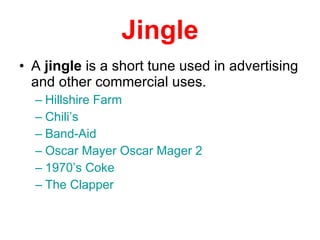 Jingle A  jingle  is a short tune used in advertising and other commercial uses.  Hillshire Farm Chili’s Band-Aid Oscar Mayer   Oscar  Mager  2 1970’s Coke The Clapper 