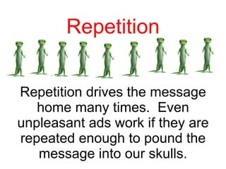 Repetition Repetition drives the message home many times.  Even unpleasant ads work if they are repeated enough to pound the message into our skulls. 