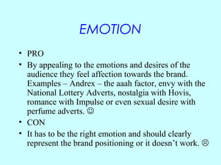 EMOTION
• PRO
• By appealing to the emotions and desires of the
  audience they feel affection towards the brand.
  Exampl...