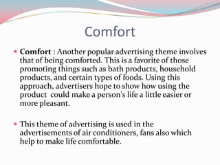 Comfort
 Comfort : Another popular advertising theme involves
 that of being comforted. This is a favorite of those
 promoting things such as bath products, household
 products, and certain types of foods. Using this
 approach, advertisers hope to show how using the
 product could make a person's life a little easier or
 more pleasant.

 This theme of advertising is used in the
 advertisements of air conditioners, fans also which
 help to make life comfortable.
 