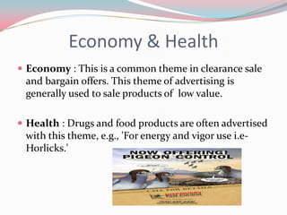 Economy & Health
 Economy : This is a common theme in clearance sale
 and bargain offers. This theme of advertising is
 generally used to sale products of low value.

 Health : Drugs and food products are often advertised
 with this theme, e.g., 'For energy and vigor use i.e-
 Horlicks.'
 