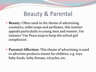 Beauty & Parental
 Beauty: Often used in the theme of advertising
 cosmetics, toilet soaps and perfumes, this instinct
 appeals particularly to young men and women. For
 instance 'Use Pears soap to keep the school girl
 complexion'.

 Parental Affection: This theme of advertising is used
 to advertise products meant for children, e.g. toys,
 baby foods, baby dresses, tricycles, etc.
 