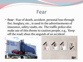 Fear
 Fear : Fear of death, accident, personal loss through
 fire, burglary, etc., is used in the advertisements of
 insurance, safety vaults, etc. The traffic police also
 make use of this theme to caution people, e.g., 'Keep
 off the road; shun the anguish of an accident'.
 