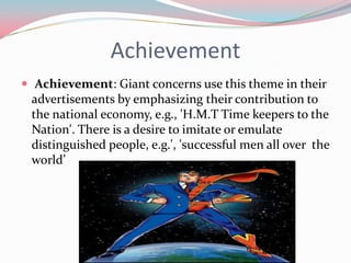 Achievement
 Achievement: Giant concerns use this theme in their
 advertisements by emphasizing their contribution to
 the national economy, e.g., 'H.M.T Time keepers to the
 Nation'. There is a desire to imitate or emulate
 distinguished people, e.g.', 'successful men all over the
 world’
 