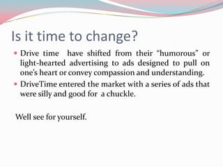 Is it time to change?
 Drive time    have shifted from their “humorous” or
  light-hearted advertising to ads designed to pull on
  one’s heart or convey compassion and understanding.
 DriveTime entered the market with a series of ads that
  were silly and good for a chuckle.

Well see for yourself.
 