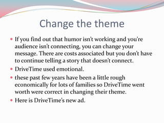 Change the theme
 If you find out that humor isn’t working and you’re
  audience isn’t connecting, you can change your
  message. There are costs associated but you don’t have
  to continue telling a story that doesn’t connect.
 DriveTime used emotional.
 these past few years have been a little rough
  economically for lots of families so DriveTime went
  worth were correct in changing their theme.
 Here is DriveTime’s new ad.
 