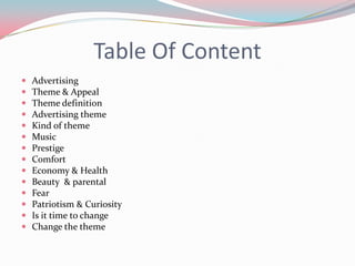 Table Of Content
   Advertising
   Theme & Appeal
   Theme definition
   Advertising theme
   Kind of theme
   Music
   Prestige
   Comfort
   Economy & Health
   Beauty & parental
   Fear
   Patriotism & Curiosity
   Is it time to change
   Change the theme
 