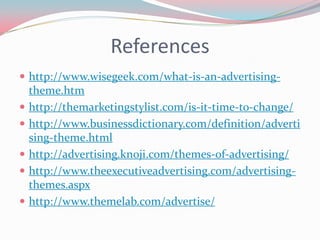 References
 http://www.wisegeek.com/what-is-an-advertising-
    theme.htm
   http://themarketingstylist.com/is-it-time-to-change/
   http://www.businessdictionary.com/definition/adverti
    sing-theme.html
   http://advertising.knoji.com/themes-of-advertising/
   http://www.theexecutiveadvertising.com/advertising-
    themes.aspx
   http://www.themelab.com/advertise/
 