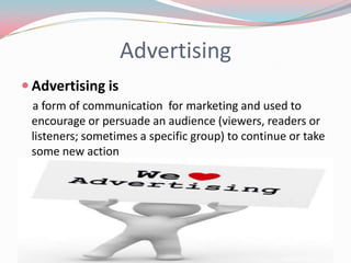 Advertising
 Advertising is
 a form of communication for marketing and used to
 encourage or persuade an audience (viewers, readers or
 listeners; sometimes a specific group) to continue or take
 some new action
 