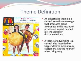 Theme Definition
         An advertising theme is a
          central, repetitive message
          that promotes brand
          awareness and is meant to
          provide an impact beyond
          just individual or
          disconnected ads.

         A theme of advertising is a
          central idea intended to
          trigger desired action from
          customers. It is the heart of
          advertising copy
 